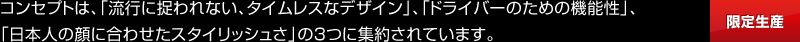 コンセプトは、「流行に捉われない、タイムレスなデザイン」、「ドライバーのための機能性」、「日本人の顔に合わせたスタイリッシュさ」の３つに集約されています。[限定生産]