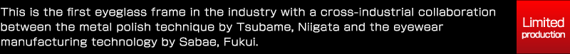 This is the first eyeglass frame in the industry with a cross-industrial collaboration between the metal polish technique by Tsubame, Niigata and the eyewear manufacturing technology by Sabae, Fukui.